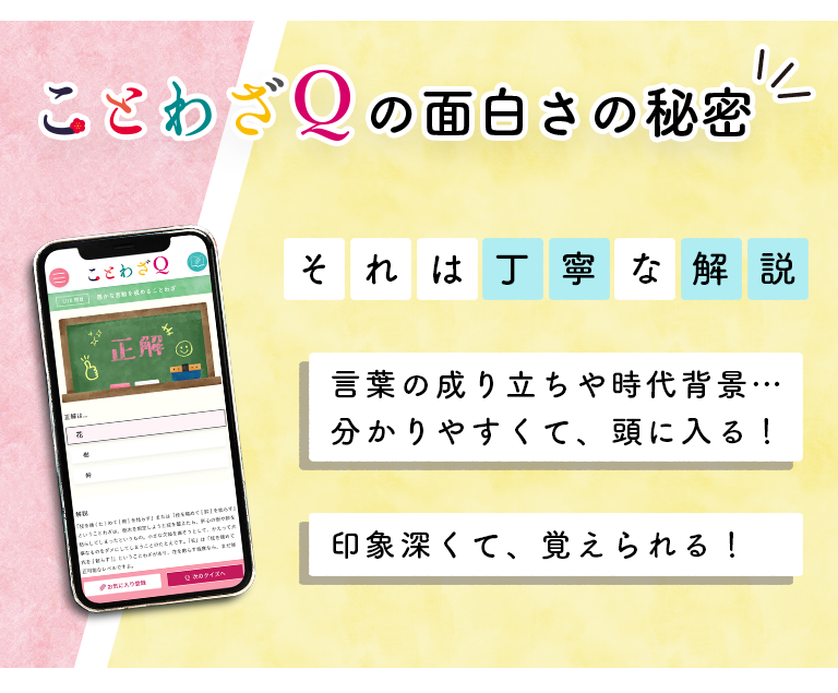 ことわざQの面白さの秘密 それは丁寧な解説 ・言葉の成り立ちや時代背景…分かりやすくて、頭に入る！ ・印象深くて、覚えられる！