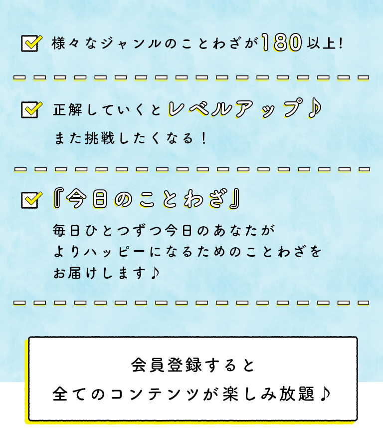 ・様々なジャンルのことわざが180以上! ・正解していくとレベルアップ♪また挑戦したくなる！　・『今日のことわざ』毎日ひとつずつ今日のあなたがよりハッピーになるためのことわざをお届けします♪　月額510円（税抜）で全てのコンテンツを楽しみ放題♪
