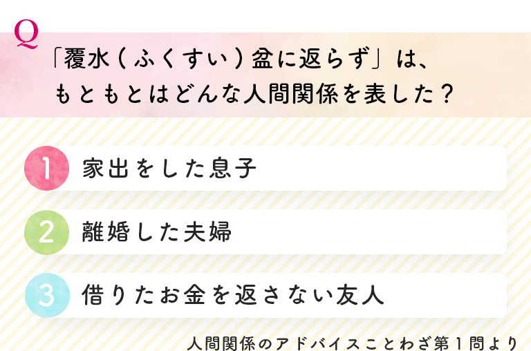 「覆水(ふくすい)盆に返らず」は、もともとはどんな人間関係を表した？(1)家出をした息子(2)離婚した夫婦(3)借りたお金を返さない友人 人間関係のアドバイスことわざ第１問より